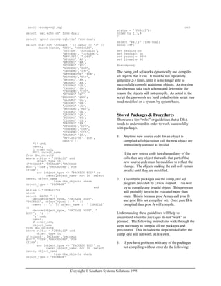 Copyright © Southern Systems Solutions 1998
spool recomp-sql.sql
select 'set echo on' from dual;
select 'spool recomp-sql.lis' from dual;
select distinct 'connect ' || owner || '/' ||
decode(owner, 'SYS', 'SSHIELDS',
'SYSTEM', 'SSHIELDS',
'APPDEMO', 'APPDEMO',
'APPLSYS', 'APPS',
'APDEMO','AP',
'ARDEMO','AR',
'PODEMO','PO',
'BOMDEMO','BOM',
'INVDEMO','INV',
'APPDEMOPUB','PUB',
'WIPDEMO','WIP',
'AKDEMO','AK',
'AXDEMO','AX',
'CEDEMO','CE',
'CNDEMO','CN',
'CRPDEMO','CRP',
'ECDEMO','EC',
'ENGDEMO','ENG',
'GLDEMO','GL',
'HRDEMO','HR',
'JGDEMO','JG',
'MRPDEMO','MRP',
'OEDEMO','OE',
'QADEMO','QA',
'RGDEMO','RG',
'CSDEMO','CS',
'FADEMO','FA',
'MFGDEMO','MFG',
'OSMDEMO','OSM',
'OTADEMO','OTA',
'PADEMO','PA',
'APPLSYSPUB','PUB',
owner) ||
';' cmd,
owner,
1 order_col,
NULL object_name
from dba_objects
where status = 'INVALID' and
object_type in
('TRIGGER','PACKAGE','PACKAGE
BODY','VIEW','PROCEDURE','FUN
CTION')
and (object_type <> 'PACKAGE BODY' or
(owner,object_name) not in (select
owner, object_name
from dba_objects where
object_type = 'PACKAGE'
and
status = 'INVALID'))
union
select 'ALTER ' ||
decode(object_type, 'PACKAGE BODY',
'PACKAGE', object_type) || ' ' ||
owner || '.' || object_name || ' COMPILE'
||
decode(object_type, 'PACKAGE BODY', '
BODY', '') ||
';' cmd,
owner,
2 order_col,
object_name
from dba_objects
where status = 'INVALID' and
object_type in
('TRIGGER','PACKAGE','PACKAGE
BODY','VIEW','PROCEDURE','FUN
CTION')
and (object_type <> 'PACKAGE BODY' or
(owner,object_name) not in (select
owner, object_name
from dba_objects where
object_type = 'PACKAGE'
and
status = 'INVALID'))
order by 2,3,4
/
select 'exit;' from dual;
spool off;
set heading on
set feedback on
set pagesize 9999
set linesize 80
@recomp-sql
The comp_ord.sql works dynamically and compiles
all objects that it can. It must be run repeatedly,
generally 2-3 times, until it is no longer able to
successfully compile additional objects. At this time
the dba must take each schema and determine the
reason the objects will not compile. As noted in the
script the passwords are hard coded so this script may
need modified on a system by system basis.
Stored Packages & Procedures
There are a few “rules” or guidelines that a DBA
needs to understand in order to work successfully
with packages.
1. Anytime new source code for an object is
compiled all objects that call the new object are
immediately statused as invalid.
If the new source code has changed any of the
calls then any object that calls that part of the
new source code must be modified to reflect the
change. The objects making the call will remain
invalid until they are modified.
2. To compile packages use the comp_ord.sql
program provided by Oracle support. This will
try to compile any invalid object. This program
will probably have to be executed more than
once. This is because proc A may call proc B
and proc B is not compiled yet. Once proc B is
compiled then proc A will compile.
Understanding these guidelines will help to
understand when the packages do not “work” as
planned. The following instructions walk through the
steps necessary to compile all the packages and
procedures. This includes the steps needed after the
comp_ord will not work on it’s own.
1. If you have problems with any of the packages
not compiling without error do the following:
 