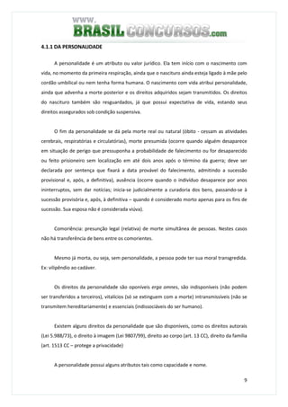 9
4.1.1 DA PERSONALIDADE
A personalidade é um atributo ou valor jurídico. Ela tem início com o nascimento com
vida, no momento da primeira respiração, ainda que o nascituro ainda esteja ligado à mãe pelo
cordão umbilical ou nem tenha forma humana. O nascimento com vida atribui personalidade,
ainda que advenha a morte posterior e os direitos adquiridos sejam transmitidos. Os direitos
do nascituro também são resguardados, já que possui expectativa de vida, estando seus
direitos assegurados sob condição suspensiva.
O fim da personalidade se dá pela morte real ou natural (óbito - cessam as atividades
cerebrais, respiratórias e circulatórias), morte presumida (ocorre quando alguém desaparece
em situação de perigo que pressuponha a probabilidade de falecimento ou for desaparecido
ou feito prisioneiro sem localização em até dois anos após o término da guerra; deve ser
declarada por sentença que fixará a data provável do falecimento, admitindo a sucessão
provisional e, após, a definitiva), ausência (ocorre quando o indivíduo desaparece por anos
ininterruptos, sem dar notícias; inicia-se judicialmente a curadoria dos bens, passando-se à
sucessão provisória e, após, à definitiva – quando é considerado morto apenas para os fins de
sucessão. Sua esposa não é considerada viúva).
Comoriência: presunção legal (relativa) de morte simultânea de pessoas. Nestes casos
não há transferência de bens entre os comorientes.
Mesmo já morta, ou seja, sem personalidade, a pessoa pode ter sua moral transgredida.
Ex: vilipêndio ao cadáver.
Os direitos da personalidade são oponíveis erga omnes, são indisponíveis (não podem
ser transferidos a terceiros), vitalícios (só se extinguem com a morte) intransmissíveis (não se
transmitem hereditariamente) e essenciais (indissociáveis do ser humano).
Existem alguns direitos da personalidade que são disponíveis, como os direitos autorais
(Lei 5.988/73), o direito à imagem (Lei 9807/99), direito ao corpo (art. 13 CC), direito da família
(art. 1513 CC – protege a privacidade)
A personalidade possui alguns atributos tais como capacidade e nome.
 