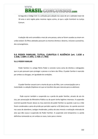 102
b) Segundo o Código Civil: é a utilizada para adoção nos casos de ser o adotado maior de
18 anos e será regida pelas mesmas regras acima, só que a ação tramitará na Justiça
Comum.
A adoção não será concedida a mais de uma pessoa, salvo se forem casadas ou vivam em
união estável. Os filhos adotados possuem os mesmos direitos e deveres, inclusive sucessórios,
dos consangüíneos.
9.6 PODER FAMILIAR, TUTELA, CURATELA E AUSÊNCIA (art. 1.630 a
1.638, 1.689 a 1.693, 1.728 a 1.783)
9.6.1 PODER FAMILIAR
Poder familiar é o antigo Pátrio Poder e consiste numa soma de direitos e obrigações
que os pais possuem para proteger a pessoa e os bens dos filhos. O poder familiar é exercido
por ambos os cônjuges, em igualdade de condições.
O poder familiar cessará com a morte do pai ou do filho, com a emancipação com a
maioridade e a adoção (hipótese em que se transfere dos pais naturais para os adotivos).
Pode ocorrer também a suspensão ou a perda do poder familiar, através de ato do
Juiz, por provocação do Ministério Público ou de quem tenha legítimo interesse. A suspensão
ocorrerá quando houver abuso ou mau exercício do poder familiar ou quando o pai ou a mãe
forem condenados a pena de prisão por período superior a 02 (dois) anos. Já a perda ocorrerá
nos casos de abandono, castigos imoderados, prática de atos imorais e realização reiterada de
atos que dão causa à suspensão do Poder Familiar. A suspensão será temporária e a perda
definitiva nomeando-se, em ambos os casos, tutor para o menor.
 
