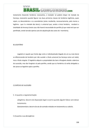108
testamento (havendo herdeiros necessários, o testador só poderá dispor de metade da
herança; necessário quando figurar nas duas primeiras classes de herdeiros legítimos, quais
sejam, os descendentes e os ascendentes (estes receberão, necessariamente, pelo menos a
legítima - que é a metade dos bens); e universal que, sendo o único herdeiro, receberá a
totalidade da herança (neste caso não haverá necessidade de partilha já que nada terá que ser
partilhado, sendo lavrado apenas auto de adjudicação dos autos do Inventário).
B) LEGATÁRIO
Legatário é aquele que herda algo certo e individualizado (legado de um ou mais bens)
se diferenciando do herdeiro por não suceder a título universal (na herança como um todo),
mas a título singular. O legatário adquire a propriedade dos bens infungíveis desde a abertura
da sucessão, mas dos fungíveis só pela partilha, sendo que os herdeiros só serão obrigados a
dar posse ao legatário após a partilha.
C) ESPÉCIES DE SUCESSÃO
C. 1) quanto a regulamentação:
a)legítima: decorre de disposição legal e ocorre quando alguém falece sem deixar
testamento.
b)testamentária: decorre de ato de vontade relatado em testamento ou codicilo.
C.2) quanto a sua abrangência:
 