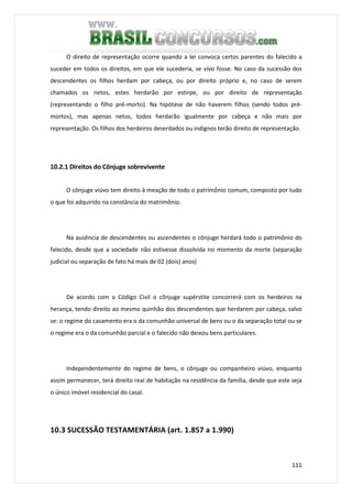 111
O direito de representação ocorre quando a lei convoca certos parentes do falecido a
suceder em todos os direitos, em que ele sucederia, se vivo fosse. No caso da sucessão dos
descendentes os filhos herdam por cabeça, ou por direito próprio e, no caso de serem
chamados os netos, estes herdarão por estirpe, ou por direito de representação
(representando o filho pré-morto). Na hipótese de não haverem filhos (sendo todos pré-
mortos), mas apenas netos, todos herdarão igualmente por cabeça e não mais por
representação. Os filhos dos herdeiros deserdados ou indignos terão direito de representação.
10.2.1 Direitos do Cônjuge sobrevivente
O cônjuge viúvo tem direito à meação de todo o patrimônio comum, composto por tudo
o que foi adquirido na constância do matrimônio.
Na ausência de descendentes ou ascendentes o cônjuge herdará todo o patrimônio do
falecido, desde que a sociedade não estivesse dissolvida no momento da morte (separação
judicial ou separação de fato há mais de 02 (dois) anos)
De acordo com o Código Civil o cônjuge supérstite concorrerá com os herdeiros na
herança, tendo direito ao mesmo quinhão dos descendentes que herdarem por cabeça, salvo
se: o regime do casamento era o da comunhão universal de bens ou o da separação total ou se
o regime era o da comunhão parcial e o falecido não deixou bens particulares.
Independentemente do regime de bens, o cônjuge ou companheiro viúvo, enquanto
assim permanecer, terá direito real de habitação na residência da família, desde que este seja
o único imóvel residencial do casal.
10.3 SUCESSÃO TESTAMENTÁRIA (art. 1.857 a 1.990)
 