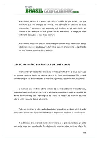 113
• Testamento cerrado é o escrito pelo próprio testador ou por outrem, com sua
assinatura, que será entregue ao tabelião, para aprovação, na presença de duas
testemunhas. O testamento, após aprovação, será devolvido lacrado pelo tabelião ao
testador e será entregue ao Juiz quando do seu falecimento. A revogação deste
testamento é deduzida no caso de sua abertura.
• Testamento particular é o escrito ou assinado pelo testador e lido perante pelo menos
três testemunhas que o subscreverão. Falecido o testador, o testamento será publicado
em juízo com citação dos herdeiros legítimos.
10.4 DO INVENTÁRIO E DA PARTILHA (art. 1991 a 2.027)
Inventário é o processo judicial através do qual são apurados todos os ativos e passivos
da herança, pagam-se dívidas, recebem-se créditos, etc. Todo o patrimônio do falecido será
inventariado para ser distribuído entre os herdeiros, legítimos ou testamentários, e legatários.
O inventário será aberto no último domicílio do finado e será nomeado inventariante,
segundo a ordem legal, que permanecerá na administração da herança desde a assinatura do
termo de inventariança até a homologação da partilha. O processo de inventário deve ser
aberto em 60 (sessenta) dias do falecimento.
Todos os herdeiros e interessados (legatários, cessionários, credores, etc.) deverão
comparecer para se fazer representar por advogado no processo, na defesa de seus interesses.
A partilha dos bens ocorrerá dentro do inventário e os próprios herdeiros poderão
apresentar plano para homologação. Em não havendo consenso, o Juiz, diante da relação de
 