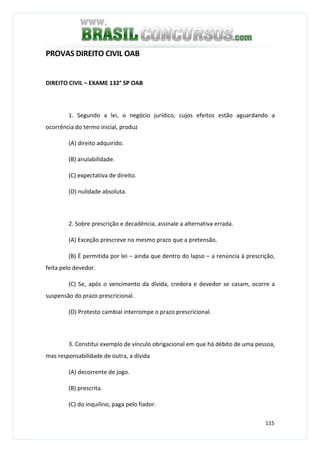 115
PROVAS DIREITO CIVIL OAB
DIREITO CIVIL – EXAME 132° SP OAB
1. Segundo a lei, o negócio jurídico, cujos efeitos estão aguardando a
ocorrência do termo inicial, produz
(A) direito adquirido.
(B) anulabilidade.
(C) expectativa de direito.
(D) nulidade absoluta.
2. Sobre prescrição e decadência, assinale a alternativa errada.
(A) Exceção prescreve no mesmo prazo que a pretensão.
(B) É permitida por lei – ainda que dentro do lapso – a renúncia à prescrição,
feita pelo devedor.
(C) Se, após o vencimento da dívida, credora e devedor se casam, ocorre a
suspensão do prazo prescricional.
(D) Protesto cambial interrompe o prazo prescricional.
3. Constitui exemplo de vínculo obrigacional em que há débito de uma pessoa,
mas responsabilidade de outra, a dívida
(A) decorrente de jogo.
(B) prescrita.
(C) do inquilino, paga pelo fiador.
 