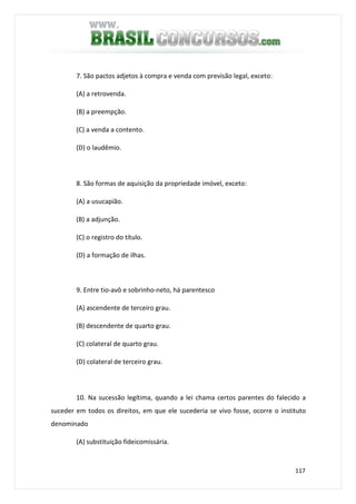 117
7. São pactos adjetos à compra e venda com previsão legal, exceto:
(A) a retrovenda.
(B) a preempção.
(C) a venda a contento.
(D) o laudêmio.
8. São formas de aquisição da propriedade imóvel, exceto:
(A) a usucapião.
(B) a adjunção.
(C) o registro do título.
(D) a formação de ilhas.
9. Entre tio-avô e sobrinho-neto, há parentesco
(A) ascendente de terceiro grau.
(B) descendente de quarto grau.
(C) colateral de quarto grau.
(D) colateral de terceiro grau.
10. Na sucessão legítima, quando a lei chama certos parentes do falecido a
suceder em todos os direitos, em que ele sucederia se vivo fosse, ocorre o instituto
denominado
(A) substituição fideicomissária.
 
