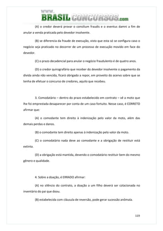 119
(A) o credor deverá provar o consilium fraudis e o eventus damni a fim de
anular a venda praticada pelo devedor insolvente.
(B) se diferencia da fraude de execução, visto que esta só se configura caso o
negócio seja praticado no decorrer de um processo de execução movido em face do
devedor.
(C) o prazo decadencial para anular o negócio fraudulento é de quatro anos.
(D) o credor quirografário que receber do devedor insolvente o pagamento da
dívida ainda não vencida, ficará obrigado a repor, em proveito do acervo sobre que se
tenha de efetuar o concurso de credores, aquilo que recebeu.
3. Comodatário – dentro do prazo estabelecido em contrato – vê a moto que
lhe foi emprestada desaparecer por conta de um caso fortuito. Nesse caso, é CORRETO
afirmar que:
(A) o comodante tem direito à indenização pelo valor da moto, além das
demais perdas e danos.
(B) o comodante tem direito apenas à indenização pelo valor da moto.
(C) o comodatário nada deve ao comodante e a obrigação de restituir está
extinta.
(D) a obrigação está mantida, devendo o comodatário restituir bem do mesmo
gênero e qualidade.
4. Sobre a doação, é ERRADO afirmar:
(A) no silêncio do contrato, a doação a um filho deverá ser colacionada no
inventário do pai que doou.
(B) estabelecida com cláusula de reversão, pode gerar sucessão anômala.
 