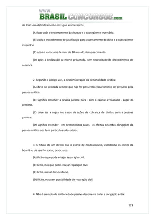 123
de João será definitivamente entregue aos herdeiros:
(A) logo após o encerramento das buscas e o subseqüente inventário.
(B) após o procedimento de justificação para assentamento de óbito e o subseqüente
inventário.
(C) após o transcurso de mais de 10 anos do desaparecimento.
(D) após a declaração da morte presumida, sem necessidade de procedimento de
ausência.
2. Segundo o Código Civil, a desconsideração da personalidade jurídica:
(A) deve ser utilizada sempre que não for possível o ressarcimento de prejuízos pela
pessoa jurídica.
(B) significa dissolver a pessoa jurídica para - com o capital arrecadado - pagar os
credores.
(C) deve ser a regra nos casos de ações de cobrança de dívidas contra pessoas
jurídicas.
(D) significa estender - em determinados casos - os efeitos de certas obrigações da
pessoa jurídica aos bens particulares dos sócios.
3. O titular de um direito que o exerce de modo abusivo, excedendo os limites da
boa-fé ou de seu fim social, pratica ato:
(A) ilícito e que pode ensejar reparação civil.
(B) lícito, mas que pode ensejar reparação civil.
(C) lícito, apesar do seu abuso.
(D) ilícito, mas sem possibilidade de reparação civil.
4. Não é exemplo de solidariedade passiva decorrente da lei a obrigação entre:
 