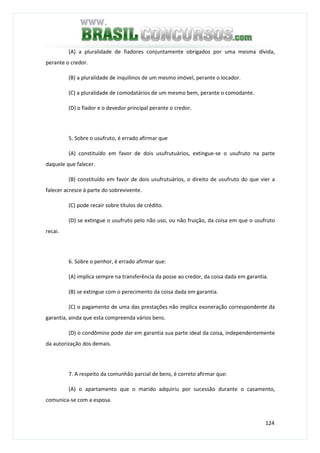 124
(A) a pluralidade de fiadores conjuntamente obrigados por uma mesma dívida,
perante o credor.
(B) a pluralidade de inquilinos de um mesmo imóvel, perante o locador.
(C) a pluralidade de comodatários de um mesmo bem, perante o comodante.
(D) o fiador e o devedor principal perante o credor.
5. Sobre o usufruto, é errado afirmar que
(A) constituído em favor de dois usufrutuários, extingue-se o usufruto na parte
daquele que falecer.
(B) constituído em favor de dois usufrutuários, o direito de usufruto do que vier a
falecer acresce à parte do sobrevivente.
(C) pode recair sobre títulos de crédito.
(D) se extingue o usufruto pelo não uso, ou não fruição, da coisa em que o usufruto
recai.
6. Sobre o penhor, é errado afirmar que:
(A) implica sempre na transferência da posse ao credor, da coisa dada em garantia.
(B) se extingue com o perecimento da coisa dada em garantia.
(C) o pagamento de uma das prestações não implica exoneração correspondente da
garantia, ainda que esta compreenda vários bens.
(D) o condômino pode dar em garantia sua parte ideal da coisa, independentemente
da autorização dos demais.
7. A respeito da comunhão parcial de bens, é correto afirmar que:
(A) o apartamento que o marido adquiriu por sucessão durante o casamento,
comunica-se com a esposa.
 