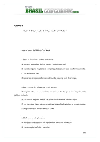 126
GABARITO
1 – C, 2 – D, 3 – A, 4 – D, 5 – B, 6 – A, 7 – D, 8 – C, 9 – C, 10 - B
DIREITO CIVIL - EXAME 129° SP OAB
1. Sobre as pertenças, é correto afirmar que:
(A) são bens acessórios e por isso seguem a sorte do principal.
(B) constituem parte integrante do bem principal e destinam-se ao seu aformoseamento.
(C) são benfeitorias úteis.
(D) apesar de consideradas bens acessórios, não seguem a sorte do principal.
2. Sobre a teoria das nulidades, é errado afirmar:
(A) negócio nulo pode ser objeto de conversão, a fim de que o novo negócio ganhe
validade e eficácia.
(B) são nulos os negócios em que a lei proíbe sua prática sem cominar sanção.
(C) em regra, é de 4 anos o prazo para pleitear-se a nulidade absoluta do negócio jurídico.
(D) negócio anulável admite ratificação tácita.
3. São formas de adimplemento:
(A) novação subjetiva passiva por expromissão, remissão e imputação.
(B) compensação, confusão e comistão.
 