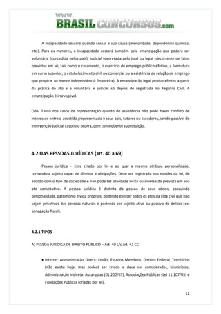 12
A incapacidade cessará quando cessar a sua causa (menoridade, dependência química,
etc.). Para os menores, a incapacidade cessará também pela emancipação que poderá ser
voluntária (concedida pelos pais), judicial (decretada pelo juiz) ou legal (decorrente de fatos
previstos em lei, tais como o casamento, o exercício de emprego público efetivo, a formatura
em curso superior, o estabelecimento civil ou comercial ou a existência de relação de emprego
que propicie ao menor independência financeira). A emancipação legal produz efeitos a partir
da prática do ato e a voluntária e judicial só depois de registrada no Registro Civil. A
emancipação é irrevogável.
OBS: Tanto nos casos de representação quanto de assistência não pode haver conflito de
interesses entre o assistido /representado e seus pais, tutores ou curadores, sendo passível de
intervenção judicial caso isso ocorra, com conseqüente substituição.
4.2 DAS PESSOAS JURÍDICAS (art. 40 a 69)
Pessoa jurídica – Ente criado por lei e ao qual a mesma atribuiu personalidade,
tornando-a sujeito capaz de direitos e obrigações. Deve ser registrada nos moldes da lei, de
acordo com o tipo de sociedade e não pode ter atividade ilícita ou diversa da prevista em seu
ato constitutivo. A pessoa jurídica é distinta da pessoa de seus sócios, possuindo
personalidade, patrimônio e vida próprios, podendo exercer todos os atos da vida civil que não
sejam privativos das pessoas naturais e podendo ser sujeito ativo ou passivo de delitos (ex:
sonegação fiscal).
4.2.1 TIPOS
A) PESSOA JURÍDICA DE DIREITO PÚBLICO – Art. 40 c/c art. 42 CC
• Interno: Administração Direta: União, Estados Membros, Distrito Federal, Territórios
(não existe hoje, mas poderá ser criado e deve ser considerado), Municípios;
Administração Indireta: Autarquias (DL 200/67), Associações Públicas (Lei 11.107/05) e
Fundações Públicas (criadas por lei).
 