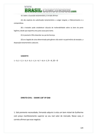 129
10. Sobre a Sucessão testamentária, é errado afirmar:
(A) são espécies de substituição testamentária: a vulgar singular, a fideicomissária e a
compendiosa.
(B) o testador pode estabelecer cláusula de inalienabilidade sobre os bens da parte
legítima, desde que exponha uma justa causa para tanto.
(C) é possível o filho deserdar seu pai da herança.
(D) se o legado de coisa determinada pelo gênero não existir no patrimônio do testador, a
disposição testamentária caducará.
GABARITO
1 – D, 2 – C, 3 – A, 4 – B, 5 – C, 6 – B, 7 – B, 8 – C, 9 – A, 10 – D
DIREITO CIVIL - EXAME 128° SP OAB
1. Sob premente necessidade, Fernando adquire à vista um bem móvel de Guilherme
com preço manifestamente superior ao seu real valor de mercado. Nesse caso, é
correto afirmar que esse negócio:
 