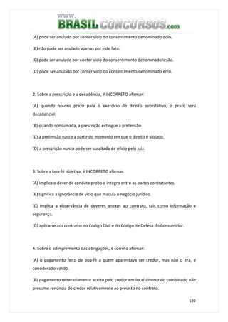 130
(A) pode ser anulado por conter vício do consentimento denominado dolo.
(B) não pode ser anulado apenas por este fato.
(C) pode ser anulado por conter vício do consentimento denominado lesão.
(D) pode ser anulado por conter vício do consentimento denominado erro.
2. Sobre a prescrição e a decadência, é INCORRETO afirmar:
(A) quando houver prazo para o exercício de direito potestativo, o prazo será
decadencial.
(B) quando consumada, a prescrição extingue a pretensão.
(C) a pretensão nasce a partir do momento em que o direito é violado.
(D) a prescrição nunca pode ser suscitada de ofício pelo juiz.
3. Sobre a boa-fé objetiva, é INCORRETO afirmar:
(A) implica o dever de conduta probo e íntegro entre as partes contratantes.
(B) significa a ignorância de vício que macula o negócio jurídico.
(C) implica a observância de deveres anexos ao contrato, tais como informação e
segurança.
(D) aplica-se aos contratos do Código Civil e do Código de Defesa do Consumidor.
4. Sobre o adimplemento das obrigações, é correto afirmar:
(A) o pagamento feito de boa-fé a quem aparentava ser credor, mas não o era, é
considerado válido.
(B) pagamento reiteradamente aceito pelo credor em local diverso do combinado não
presume renúncia do credor relativamente ao previsto no contrato.
 