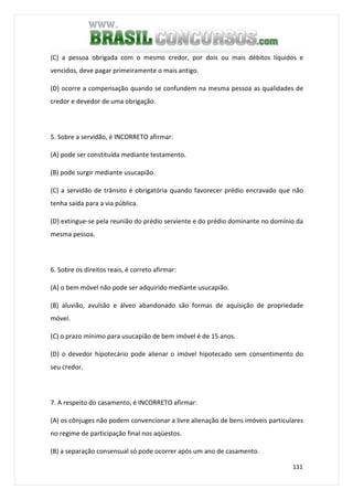 131
(C) a pessoa obrigada com o mesmo credor, por dois ou mais débitos líquidos e
vencidos, deve pagar primeiramente o mais antigo.
(D) ocorre a compensação quando se confundem na mesma pessoa as qualidades de
credor e devedor de uma obrigação.
5. Sobre a servidão, é INCORRETO afirmar:
(A) pode ser constituída mediante testamento.
(B) pode surgir mediante usucapião.
(C) a servidão de trânsito é obrigatória quando favorecer prédio encravado que não
tenha saída para a via pública.
(D) extingue-se pela reunião do prédio serviente e do prédio dominante no domínio da
mesma pessoa.
6. Sobre os direitos reais, é correto afirmar:
(A) o bem móvel não pode ser adquirido mediante usucapião.
(B) aluvião, avulsão e álveo abandonado são formas de aquisição de propriedade
móvel.
(C) o prazo mínimo para usucapião de bem imóvel é de 15 anos.
(D) o devedor hipotecário pode alienar o imóvel hipotecado sem consentimento do
seu credor.
7. A respeito do casamento, é INCORRETO afirmar:
(A) os cônjuges não podem convencionar a livre alienação de bens imóveis particulares
no regime de participação final nos aqüestos.
(B) a separação consensual só pode ocorrer após um ano de casamento.
 