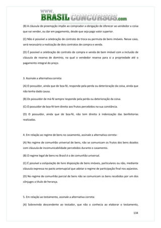 134
(B) A cláusula de preempção impõe ao comprador a obrigação de oferecer ao vendedor a coisa
que vai vender, ou dar em pagamento, desde que seja pago valor superior.
(C) Não é possível a celebração de contrato de troca ou permuta de bens imóveis. Nesse caso,
será necessário a realização de dois contratos de compra e venda.
(D) É possível a celebração de contrato de compra e venda de bem imóvel com a inclusão de
cláusula de reserva de domínio, na qual o vendedor reserva para si a propriedade até o
pagamento integral do preço.
3. Assinale a alternativa correta:
(A) O possuidor, ainda que de boa-fé, responde pela perda ou deterioração da coisa, ainda que
não tenha dado causa.
(B) Os possuidor de má-fé sempre responde pela perda ou deterioração da coisa.
(C) O possuidor de boa-fé tem direito aos frutos percebidos na sua constância.
(D) O possuidor, ainda que de boa-fé, não tem direito à indenização das benfeitorias
realizadas.
4. Em relação ao regime de bens no casamento, assinale a alternativa correta:
(A) No regime de comunhão universal de bens, não se comunicam os frutos dos bens doados
com cláusula de incomunicabilidade percebidos durante o casamento.
(B) O regime legal de bens no Brasil é o de comunhão universal.
(C) É possível a estipulação de livre disposição de bens imóveis, particulares ou não, mediante
cláusula expressa no pacto antenupcial que adotar o regime de participação final nos aqüestos.
(D) No regime de comunhão parcial de bens não se comunicam os bens recebidos por um dos
cônjuges a título de herança.
5. Em relação ao testamento, assinale a alternativa correta:
(A) Sobrevindo descendente ao testador, que não o conhecia ao elaborar o testamento,
 