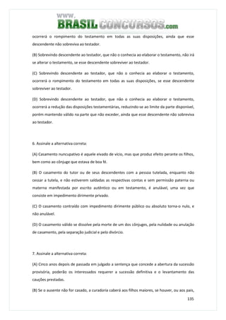 135
ocorrerá o rompimento do testamento em todas as suas disposições, ainda que esse
descendente não sobreviva ao testador.
(B) Sobrevindo descendente ao testador, que não o conhecia ao elaborar o testamento, não irá
se alterar o testamento, se esse descendente sobreviver ao testador.
(C) Sobrevindo descendente ao testador, que não o conhecia ao elaborar o testamento,
ocorrerá o rompimento do testamento em todas as suas disposições, se esse descendente
sobreviver ao testador.
(D) Sobrevindo descendente ao testador, que não o conhecia ao elaborar o testamento,
ocorrerá a redução das disposições testamentárias, reduzindo-se ao limite da parte disponível,
porém mantendo válido na parte que não exceder, ainda que esse descendente não sobreviva
ao testador.
6. Assinale a alternativa correta:
(A) Casamento nuncupativo é aquele eivado de vício, mas que produz efeito perante os filhos,
bem como ao cônjuge que estava de boa fé.
(B) O casamento do tutor ou de seus descendentes com a pessoa tutelada, enquanto não
cessar a tutela, e não estiverem saldadas as respectivas contas e sem permissão paterna ou
materna manifestada por escrito autêntico ou em testamento, é anulável, uma vez que
consiste em impedimento dirimente privado.
(C) O casamento contraído com impedimento dirimente público ou absoluto torna-o nulo, e
não anulável.
(D) O casamento válido se dissolve pela morte de um dos cônjuges, pela nulidade ou anulação
de casamento, pela separação judicial e pelo divórcio.
7. Assinale a alternativa correta:
(A) Cinco anos depois de passada em julgado a sentença que concede a abertura da sucessão
provisória, poderão os interessados requerer a sucessão definitiva e o levantamento das
cauções prestadas.
(B) Se o ausente não for casado, a curadoria caberá aos filhos maiores, se houver, ou aos pais,
 