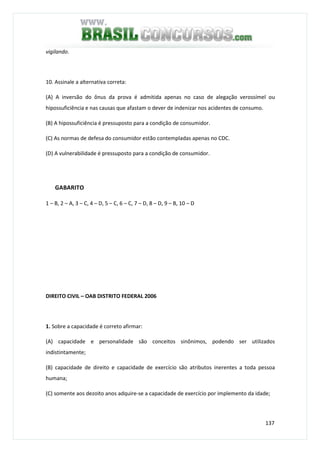 137
vigilando.
10. Assinale a alternativa correta:
(A) A inversão do ônus da prova é admitida apenas no caso de alegação verossímel ou
hipossuficiência e nas causas que afastam o dever de indenizar nos acidentes de consumo.
(B) A hipossuficiência é pressuposto para a condição de consumidor.
(C) As normas de defesa do consumidor estão contempladas apenas no CDC.
(D) A vulnerabilidade é pressuposto para a condição de consumidor.
GABARITO
1 – B, 2 – A, 3 – C, 4 – D, 5 – C, 6 – C, 7 – D, 8 – D, 9 – B, 10 – D
DIREITO CIVIL – OAB DISTRITO FEDERAL 2006
1. Sobre a capacidade é correto afirmar:
(A) capacidade e personalidade são conceitos sinônimos, podendo ser utilizados
indistintamente;
(B) capacidade de direito e capacidade de exercício são atributos inerentes a toda pessoa
humana;
(C) somente aos dezoito anos adquire-se a capacidade de exercício por implemento da idade;
 