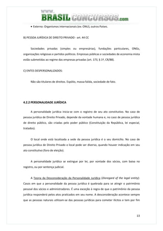13
• Externo: Organismos internacionais (ex: ONU), outros Países.
B) PESSOA JURÍDICA DE DIREITO PRIVADO - art. 44 CC
Sociedades privadas (simples ou empresárias), fundações particulares, ONGs,
organizações religiosas e partidos políticos. Empresas públicas e sociedades de economia mista
estão submetidas ao regime das empresas privadas (art. 173, § 1º, CR/88).
C) ENTES DESPERSONALIZADOS:
Não são titulares de direitos. Espólio, massa falida, sociedade de fato.
4.2.2 PERSONALIDADE JURÍDICA
A personalidade jurídica inicia-se com o registro de seu ato constitutivo. No caso de
pessoa jurídica de Direito Privado, depende da vontade humana e, no caso de pessoa jurídica
de direito público, são criadas pelo poder público (Constituição da República, lei especial,
tratados).
O local onde está localizada a sede da pessoa jurídica é o seu domicílio. No caso de
pessoa jurídica de Direito Privado o local pode ser diverso, quando houver indicação em seu
ato constitutivo (foro de eleição).
A personalidade jurídica se extingue por lei, por vontade dos sócios, com baixa no
registro, ou por sentença judicial.
A Teoria da Desconsideração da Personalidade Jurídica (Disregard of the legal entity):
Casos em que a personalidade da pessoa jurídica é quebrada para se atingir o patrimônio
pessoal dos sócios e administradores. É uma exceção à regra de que o patrimônio da pessoa
jurídica responderá pelos atos praticados em seu nome. A desconsideração acontece sempre
que as pessoas naturais utilizam-se das pessoas jurídicas para cometer ilícitos e tem por fim
 