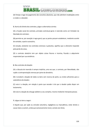 139
(D) Tempo e lugar do pagamento são conceitos absolutos, que não admitem modelações entre
o credor e o devedor.
5. Acerca do direito dos contratos, julgue a alternativa correta:
(A) a função social do contrato, princípio contratual geral, é exercida como um limitador da
liberdade de contratar;
(B) permite-se, por exceção à regra geral, que as partes possam estabelecer, mediante acordo
de vontade, o pacto sucessório;
(C) evicção, existente nos contratos onerosos e gratuitos, significa que o alienante responde
pela perda da coisa;
(D) o contrato aleatório tem por objeto coisas futuras e incertas, ficando o adquirente
responsável por sua existência.
6. Nos contratos de doação:
(A) a cláusula de reversão é sempre implícita, uma vez que, o contrato, por liberalidade, não
supõe a contraprestação onerosa por parte do donatário;
(B) é anulável a doação de todos os bens sem reserva de parte, ou renda suficientes para a
subsistência do doador;
(C) nula é a doação, em relação à parte que exceder à de que o doador podia dispor em
testamento;
(D) nula é a doação do cônjuge adúltero a seu cúmplice, mesmo mediante interposta pessoa.
7. Julgue os itens a seguir:
I) Aquele que, por ação ou omissão voluntária, negligência ou imprudência, violar direito e
causar dano a outrem, ainda que exclusivamente moral, comete ato ilícito;
 