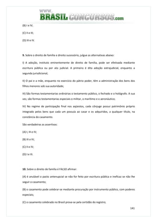 141
(B) I e IV;
(C) II e III;
(D) III e IV.
9. Sobre o direito de família e direito sucessório, julgue as alternativas abaixo:
I) A adoção, instituto eminentemente de direito de família, pode ser efetivada mediante
escritura pública ou por ato judicial. A primeira é dita adoção extrajudicial, enquanto a
segunda jurisdicional;
II) O pai e a mãe, enquanto no exercício do pátrio poder, têm a administração dos bens dos
filhos menores sob sua autoridade;
III) São formas testamentarias ordinárias o testamento público, o fechado e o hológrafo. A sua
vez, são formas testamentarias especiais o militar, o marítimo e o aeronáutico;
IV) No regime de participação final nos aqüestos, cada cônjuge possui patrimônio próprio
integrado pelos bens que cada um possuía ao casar e os adquiridos, a qualquer título, na
constância do casamento.
São verdadeiras as assertivas:
(A) I, III e IV;
(B) III e IV;
(C) II e IV;
(D) I e III.
10. Sobre o direito de família é FALSO afirmar:
(A) é anulável o pacto antenupcial se não for feito por escritura pública e ineficaz se não lhe
seguir o casamento;
(B) o casamento pode celebrar-se mediante procuração por instrumento público, com poderes
especiais;
(C) o casamento celebrado no Brasil prova-se pela certidão do registro;
 