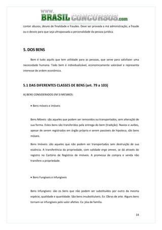 14
conter abusos, desvio de finalidade e fraudes. Deve ser provada a má administração, a fraude
ou o desvio para que seja ultrapassada a personalidade da pessoa jurídica.
5. DOS BENS
Bem é tudo aquilo que tem utilidade para as pessoas, que serve para satisfazer uma
necessidade humana. Todo bem é individualizável, economicamente valorável e representa
interesse de ordem econômica.
5.1 DAS DIFERENTES CLASSES DE BENS (art. 79 a 103)
A) BENS CONSIDERADOS EM SI MESMOS:
• Bens móveis e imóveis
Bens Móveis: são aqueles que podem ser removidos ou transportados, sem alteração de
sua forma. Estes bens são transferidos pela entrega do bem (tradição). Navios e aviões,
apesar de serem registrados em órgão próprio e serem passíveis de hipoteca, são bens
móveis.
Bens Imóveis: são aqueles que não podem ser transportados sem destruição de sua
essência. A transferência da propriedade, com validade erga omnes, se dá através do
registro no Cartório de Registros de Imóveis. A promessa de compra e venda não
transfere a propriedade.
• Bens Fungíveis e Infungíveis
Bens Infungíveis: são os bens que não podem ser substituídos por outro da mesma
espécie, qualidade e quantidade. São bens insubstituíveis. Ex: Obras de arte. Alguns bens
tornam-se infungíveis pelo valor afetivo. Ex: jóia de família.
 