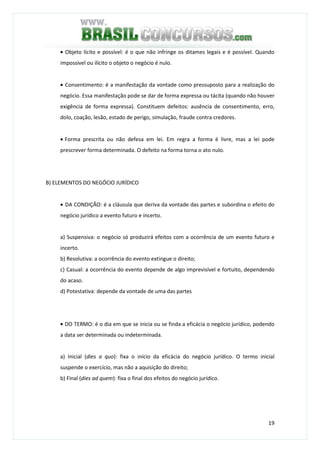 19
• Objeto lícito e possível: é o que não infringe os ditames legais e é possível. Quando
impossível ou ilícito o objeto o negócio é nulo.
• Consentimento: é a manifestação da vontade como pressuposto para a realização do
negócio. Essa manifestação pode se dar de forma expressa ou tácita (quando não houver
exigência de forma expressa). Constituem defeitos: ausência de consentimento, erro,
dolo, coação, lesão, estado de perigo, simulação, fraude contra credores.
• Forma prescrita ou não defesa em lei. Em regra a forma é livre, mas a lei pode
prescrever forma determinada. O defeito na forma torna o ato nulo.
B) ELEMENTOS DO NEGÓCIO JURÍDICO
• DA CONDIÇÃO: é a cláusula que deriva da vontade das partes e subordina o efeito do
negócio jurídico a evento futuro e incerto.
a) Suspensiva: o negócio só produzirá efeitos com a ocorrência de um evento futuro e
incerto.
b) Resolutiva: a ocorrência do evento extingue o direito;
c) Casual: a ocorrência do evento depende de algo imprevisível e fortuito, dependendo
do acaso.
d) Potestativa: depende da vontade de uma das partes
• DO TERMO: é o dia em que se inicia ou se finda a eficácia o negócio jurídico, podendo
a data ser determinada ou indeterminada.
a) Inicial (dies a quo): fixa o início da eficácia do negócio jurídico. O termo inicial
suspende o exercício, mas não a aquisição do direito;
b) Final (dies ad quem): fixa o final dos efeitos do negócio jurídico.
 