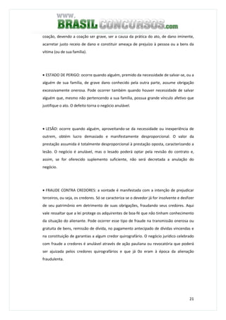 21
coação, devendo a coação ser grave, ser a causa da prática do ato, de dano iminente,
acarretar justo receio de dano e constituir ameaça de prejuízo à pessoa ou a bens da
vítima (ou de sua família).
• ESTADO DE PERIGO: ocorre quando alguém, premido da necessidade de salvar-se, ou a
alguém de sua família, de grave dano conhecido pela outra parte, assume obrigação
excessivamente onerosa. Pode ocorrer também quando houver necessidade de salvar
alguém que, mesmo não pertencendo a sua família, possua grande vínculo afetivo que
justifique o ato. O defeito torna o negócio anulável.
• LESÃO: ocorre quando alguém, aproveitando-se da necessidade ou inexperiência de
outrem, obtém lucro demasiado e manifestamente desproporcional. O valor da
prestação assumida é totalmente desproporcional à prestação oposta, caracterizando a
lesão. O negócio é anulável, mas o lesado poderá optar pela revisão do contrato e,
assim, se for oferecido suplemento suficiente, não será decretada a anulação do
negócio.
• FRAUDE CONTRA CREDORES: a vontade é manifestada com a intenção de prejudicar
terceiros, ou seja, os credores. Só se caracteriza se o devedor já for insolvente e desfizer
de seu patrimônio em detrimento de suas obrigações, fraudando seus credores. Aqui
vale ressaltar que a lei protege os adquirentes de boa-fé que não tinham conhecimento
da situação do alienante. Pode ocorrer esse tipo de fraude na transmissão onerosa ou
gratuita de bens, remissão de dívida, no pagamento antecipado de dívidas vincendas e
na constituição de garantias a algum credor quirografário. O negócio jurídico celebrado
com fraude a credores é anulável através de ação pauliana ou revocatória que poderá
ser ajuizada pelos credores quirografários e que já 0o eram à época da alienação
fraudulenta.
 