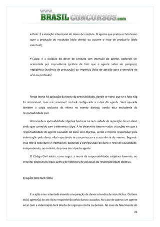 26
• Dolo: É a violação intencional do dever de conduta. O agente que pratica o fato lesivo
quer a produção do resultado (dolo direto) ou assume o risco de produzi-lo (dolo
eventual);
• Culpa: é a violação do dever de conduta sem intenção do agente, podendo ser
acarretada por imprudência (prática de fato que o agente sabia ser perigoso),
negligência (ausência de precaução) ou imperícia (falta de aptidão para o exercício de
arte ou profissão).
Nesta teoria há aplicação da teoria da previsibilidade, donde se extrai que se o fato não
foi intencional, mas era previsível, restará configurada a culpa do agente. Será apurada
também a culpa exclusiva da vítima no evento danoso, sendo esta excludente da
responsabilidade civil.
A teoria da responsabilidade objetiva funda-se na necessidade de reparação de um dano
ainda que cometido sem o elemento culpa. A lei determina determinadas situações em que a
responsabilidade do agente causador do dano será objetiva, sendo o mesmo responsável pela
indenização pelo dano, não importando se concorreu para a ocorrência do mesmo. Segundo
essa teoria todo dano é indenizável, bastando a configuração do dano e nexo de causalidade,
independendo, no entanto, da prova de culpa do agente.
O Código Civil adota, como regra, a teoria da responsabilidade subjetiva havendo, no
entanto, dispositivos legais acerca de hipóteses de aplicação da responsabilidade objetiva.
B) AÇÃO INDENIZATÓRIA
É a ação a ser intentada visando a reparação de danos oriundos de atos ilícitos. Os bens
do(s) agente(s) do ato ilícito responderão pelos danos causados. No caso de apenas um agente
arcar com a indenização terá direito de regresso contra os demais. No caso de falecimento do
 