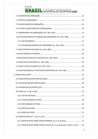 2
7.1 ELEMENTOS DA OBRIGAÇÃO: ........................................................................................... 27
7.2 FONTES DA OBRIGAÇÃO:................................................................................................... 27
7.3 CLASSIFICAÇÃO DAS OBRIGAÇÕES:................................................................................... 28
7.4 OUTRAS CLASSIFICAÇÕES OU MODALIDADES: ................................................................. 30
7.5 TRANSMISSÃO DAS OBRIGAÇÕES: (art. 286 a 303) .......................................................... 31
7.6 DO ADIMPLEMENTO E EXTINÇÃO DAS OBRIGAÇÕES (art. 304 a 388).............................. 32
7.6.1 DO PAGAMENTO:....................................................................................................... 32
7.6.2 DO INADIMPLEMENTO DAS OBRIGAÇÕES (art. 389 a 420) ....................................... 35
7.7 DOS CONTRATOS EM GERAL (art. 421 a 480) ................................................................... 36
7.8 DA EXTINÇÃO DO CONTRATO ........................................................................................... 42
7.9 DAS VÁRIAS ESPÉCIES DE CONTRATO (art. 481 a 853)...................................................... 43
7.10 DOS ATOS UNILATERAIS (art. 854 a 886) ........................................................................ 62
7.11 DOS TÍTULOS DE CRÉDITO (art. 887 a 926) ..................................................................... 63
7.12 DAS PREFERÊNCIAS E PRIVILÉGIOS CREDITÓRIOS (art. 955 a 965)................................. 65
8. DIREITO DAS COISAS ............................................................................................................... 65
8.1 CARACTERÍSTICAS DOS DIREITOS REAIS:........................................................................... 66
8.2 CLASSIFICAÇAO DOS DIREITOS REAIS:............................................................................... 66
8.3 SISTEMÁTICA DO CÓDIGO CIVIL:....................................................................................... 67
8.4 POSSE (art. 1.196 a 1224).................................................................................................. 67
8.4.1 EFEITOS DA POSSE:..................................................................................................... 67
8.4.2 CLASSIFICAÇÕES DA POSSE: ....................................................................................... 68
8.4.3 PERTURBAÇAO DA POSSE........................................................................................... 69
8.4.4 DEFESA DA POSSE....................................................................................................... 69
8.4.5 PERDA DA POSSE:....................................................................................................... 71
8.5 DIREITOS REAIS (art. 1.225 a 1.227).................................................................................. 71
8.5.1 DIREITOS REIAS SOBRE COISAS PROPRIAS: (ius in re propria) ................................... 71
8.5.2 DIREITOS REAIS SOBRE COISAS ALHEIAS: (ius in re aliena) (art. 1.369 a 1.510) ........ 85
 