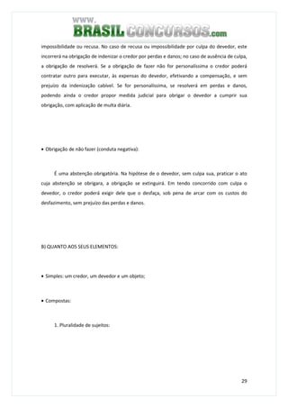 29
impossibilidade ou recusa. No caso de recusa ou impossibilidade por culpa do devedor, este
incorrerá na obrigação de indenizar o credor por perdas e danos; no caso de ausência de culpa,
a obrigação de resolverá. Se a obrigação de fazer não for personalíssima o credor poderá
contratar outro para executar, às expensas do devedor, efetivando a compensação, e sem
prejuízo da indenização cabível. Se for personalíssima, se resolverá em perdas e danos,
podendo ainda o credor propor medida judicial para obrigar o devedor a cumprir sua
obrigação, com aplicação de multa diária.
• Obrigação de não fazer (conduta negativa):
É uma abstenção obrigatória. Na hipótese de o devedor, sem culpa sua, praticar o ato
cuja abstenção se obrigara, a obrigação se extinguirá. Em tendo concorrido com culpa o
devedor, o credor poderá exigir dele que o desfaça, sob pena de arcar com os custos do
desfazimento, sem prejuízo das perdas e danos.
B) QUANTO AOS SEUS ELEMENTOS:
• Simples: um credor, um devedor e um objeto;
• Compostas:
1. Pluralidade de sujeitos:
 