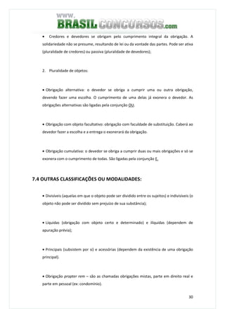 30
• Credores e devedores se obrigam pelo cumprimento integral da obrigação. A
solidariedade não se presume, resultando de lei ou da vontade das partes. Pode ser ativa
(pluralidade de credores) ou passiva (pluralidade de devedores);
2. Pluralidade de objetos:
• Obrigação alternativa: o devedor se obriga a cumprir uma ou outra obrigação,
devendo fazer uma escolha. O cumprimento de uma delas já exonera o devedor. As
obrigações alternativas são ligadas pela conjunção OU.
• Obrigação com objeto facultativo: obrigação com faculdade de substituição. Caberá ao
devedor fazer a escolha e a entrega o exonerará da obrigação.
• Obrigação cumulativa: o devedor se obriga a cumprir duas ou mais obrigações e só se
exonera com o cumprimento de todas. São ligadas pela conjunção E.
7.4 OUTRAS CLASSIFICAÇÕES OU MODALIDADES:
• Divisíveis (aquelas em que o objeto pode ser dividido entre os sujeitos) e indivisíveis (o
objeto não pode ser dividido sem prejuízo de sua substância);
• Líquidas (obrigação com objeto certo e determinado) e ilíquidas (dependem de
apuração prévia);
• Principais (subsistem por si) e acessórias (dependem da existência de uma obrigação
principal).
• Obrigação propter rem – são as chamadas obrigações mistas, parte em direito real e
parte em pessoal (ex: condomínio).
 