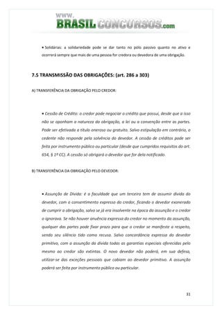 31
• Solidárias: a solidariedade pode se dar tanto no pólo passivo quanto no ativo e
ocorrerá sempre que mais de uma pessoa for credora ou devedora de uma obrigação.
7.5 TRANSMISSÃO DAS OBRIGAÇÕES: (art. 286 a 303)
A) TRANSFERÊNCIA DA OBRIGAÇÃO PELO CREDOR:
• Cessão de Crédito: o credor pode negociar o crédito que possui, desde que a isso
não se oponham a natureza da obrigação, a lei ou a convenção entre as partes.
Pode ser efetivada a título oneroso ou gratuito. Salvo estipulação em contrário, o
cedente não responde pela solvência do devedor. A cessão de créditos pode ser
feita por instrumento público ou particular (desde que cumpridos requisitos do art.
654, § 1º CC). A cessão só obrigará o devedor que for dela notificado.
B) TRANSFERÊNCIA DA OBRIGAÇÃO PELO DEVEDOR:
• Assunção de Dívida: é a faculdade que um terceiro tem de assumir dívida do
devedor, com o consentimento expresso do credor, ficando o devedor exonerado
de cumprir a obrigação, salvo se já era insolvente na época da assunção e o credor
o ignorava. Se não houver anuência expressa do credor no momento da assunção,
qualquer das partes pode fixar prazo para que o credor se manifeste a respeito,
sendo seu silêncio tido como recusa. Salvo concordância expressa do devedor
primitivo, com a assunção da dívida todas as garantias especiais oferecidas pelo
mesmo ao credor são extintas. O novo devedor não poderá, em sua defesa,
utilizar-se das exceções pessoais que cabiam ao devedor primitivo. A assunção
poderá ser feita por instrumento público ou particular.
 