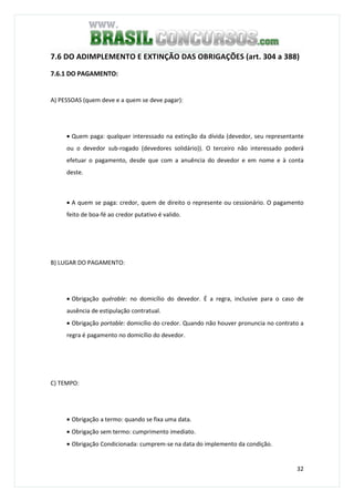 32
7.6 DO ADIMPLEMENTO E EXTINÇÃO DAS OBRIGAÇÕES (art. 304 a 388)
7.6.1 DO PAGAMENTO:
A) PESSOAS (quem deve e a quem se deve pagar):
• Quem paga: qualquer interessado na extinção da dívida (devedor, seu representante
ou o devedor sub-rogado (devedores solidário)). O terceiro não interessado poderá
efetuar o pagamento, desde que com a anuência do devedor e em nome e à conta
deste.
• A quem se paga: credor, quem de direito o represente ou cessionário. O pagamento
feito de boa-fé ao credor putativo é valido.
B) LUGAR DO PAGAMENTO:
• Obrigação quérable: no domicílio do devedor. É a regra, inclusive para o caso de
ausência de estipulação contratual.
• Obrigação portable: domicílio do credor. Quando não houver pronuncia no contrato a
regra é pagamento no domicílio do devedor.
C) TEMPO:
• Obrigação a termo: quando se fixa uma data.
• Obrigação sem termo: cumprimento imediato.
• Obrigação Condicionada: cumprem-se na data do implemento da condição.
 