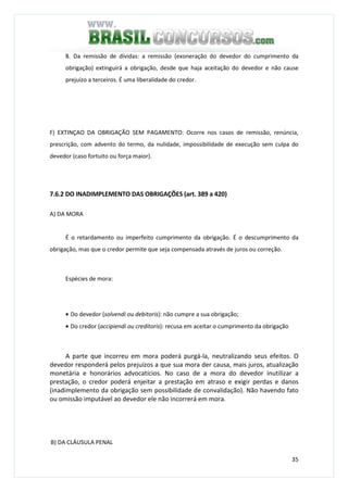 35
8. Da remissão de dívidas: a remissão (exoneração do devedor do cumprimento da
obrigação) extinguirá a obrigação, desde que haja aceitação do devedor e não cause
prejuízo a terceiros. É uma liberalidade do credor.
F) EXTINÇAO DA OBRIGAÇÃO SEM PAGAMENTO: Ocorre nos casos de remissão, renúncia,
prescrição, com advento do termo, da nulidade, impossibilidade de execução sem culpa do
devedor (caso fortuito ou força maior).
7.6.2 DO INADIMPLEMENTO DAS OBRIGAÇÕES (art. 389 a 420)
A) DA MORA
É o retardamento ou imperfeito cumprimento da obrigação. É o descumprimento da
obrigação, mas que o credor permite que seja compensada através de juros ou correção.
Espécies de mora:
• Do devedor (solvendi ou debitoris): não cumpre a sua obrigação;
• Do credor (accipiendi ou creditoris): recusa em aceitar o cumprimento da obrigação
A parte que incorreu em mora poderá purgá-la, neutralizando seus efeitos. O
devedor responderá pelos prejuízos a que sua mora der causa, mais juros, atualização
monetária e honorários advocatícios. No caso de a mora do devedor inutilizar a
prestação, o credor poderá enjeitar a prestação em atraso e exigir perdas e danos
(inadimplemento da obrigação sem possibilidade de convalidação). Não havendo fato
ou omissão imputável ao devedor ele não incorrerá em mora.
B) DA CLÁUSULA PENAL
 