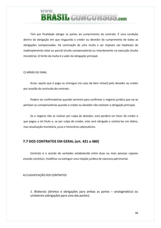 36
Tem por finalidade obrigar as partes ao cumprimento do contrato. É uma condição
dentro da obrigação em que resguarda o credor ou devedor do cumprimento de todas as
obrigações compactuadas. Há cominação de uma multa a ser imposta nas hipóteses de
inadimplemento total ou parcial (multa compensatória) ou retardamento na execução (multa
moratória). O limite da multa é o valor da obrigação principal.
C) ARRAS OU SINAL
Arras: aquilo que é pago ou entregue (no caso de bem móvel) pelo devedor ao credor
por ocasião da conclusão do contrato.
Podem ser confirmatórias quando servirem para confirmar o negócio jurídico que vai se
perfazer ou compensatórias quando o credor ou devedor não realizam a obrigação principal.
Se o negócio não se realizar por culpa do devedor, este perderá em favor do credor o
que pagou a tal título e, se por culpa do credor, este será obrigado a restituí-las em dobro,
mas atualização monetária, juros e honorários advocatícios.
7.7 DOS CONTRATOS EM GERAL (art. 421 a 480)
Contrato é o acordo de vontades estabelecido entre duas ou mais pessoas capazes
visando constituir, modificar ou extinguir uma relação jurídica de natureza patrimonial.
A) CLASSIFICAÇÃO DOS CONTRATOS
1. Bilaterais (direitos e obrigações para ambas as partes – sinalagmático) ou
unilaterais (obrigações para uma das partes);
 