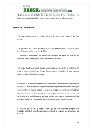 38
11. Derivados: (ou subcontrato) são os que têm por objeto direitos estabelecidos em
outro contrato, chamado básico ou principal (ex. sublocação ou subempreitada).
B) PRINCÍPIOS FUNDAMENTAIS
1. Princípio da autonomia da vontade: liberdade das partes para estipular o que lhes
convier;
2. Supremacia das normas de ordem pública: os contratos se sujeitam à lei e aos
princípios da moral e da ordem pública;
3. Princípio da relatividade dos efeitos dos contratos: em regra, os contratos só
produzem efeitos em relação às partes, não afetando terceiros;
4. Princípio da obrigatoriedade dos contratos (pacta sunt servanda): o contato faz lei
entre as partes, vinculando-as. Tem por fundamentos: a necessidade de segurança dos
negócios e a imutabilidade do contrato;
5. Princípio da revisão dos contratos (rebus sic stantibus, teoria da imprevisão): consiste
na conclusão implícita de que a obrigatoriedade do cumprimento do contrato pressupõe
inalterabilidade da situação fática e, no caso de tal situação ser modificada em função de
acontecimentos extraordinários que tornem a obrigação excessivamente onerosa para
op devedor, este poderá requerer ao juiz a rescisão contratual ou o reajustamento da
prestação. Esta teoria é aplicada em casos excepcionais e com bastante cautela.
6. Princípio da boa fé: as partes devem agir de forma correta, sempre com
lealdade, probidade e confiança recíprocas, desde a proposta até a execução do
contrato.
 