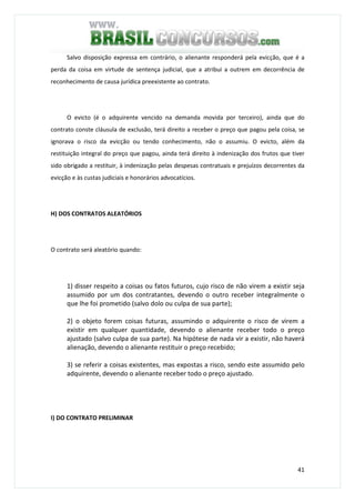 41
Salvo disposição expressa em contrário, o alienante responderá pela evicção, que é a
perda da coisa em virtude de sentença judicial, que a atribui a outrem em decorrência de
reconhecimento de causa jurídica preexistente ao contrato.
O evicto (é o adquirente vencido na demanda movida por terceiro), ainda que do
contrato conste cláusula de exclusão, terá direito a receber o preço que pagou pela coisa, se
ignorava o risco da evicção ou tendo conhecimento, não o assumiu. O evicto, além da
restituição integral do preço que pagou, ainda terá direito à indenização dos frutos que tiver
sido obrigado a restituir, à indenização pelas despesas contratuais e prejuízos decorrentes da
evicção e às custas judiciais e honorários advocatícios.
H) DOS CONTRATOS ALEATÓRIOS
O contrato será aleatório quando:
1) disser respeito a coisas ou fatos futuros, cujo risco de não virem a existir seja
assumido por um dos contratantes, devendo o outro receber integralmente o
que lhe foi prometido (salvo dolo ou culpa de sua parte);
2) o objeto forem coisas futuras, assumindo o adquirente o risco de virem a
existir em qualquer quantidade, devendo o alienante receber todo o preço
ajustado (salvo culpa de sua parte). Na hipótese de nada vir a existir, não haverá
alienação, devendo o alienante restituir o preço recebido;
3) se referir a coisas existentes, mas expostas a risco, sendo este assumido pelo
adquirente, devendo o alienante receber todo o preço ajustado.
I) DO CONTRATO PRELIMINAR
 