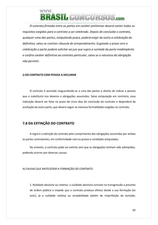 42
O contrato firmado entre as partes em caráter preliminar deverá conter todos os
requisitos exigidos para o contrato a ser celebrado. Depois de concluído o contrato,
qualquer uma das partes, estipulando prazo, poderá exigir da outra a celebração do
definitivo, salvo se contiver cláusula de arrependimento. Esgotado o prazo sem a
celebração a parte poderá solicitar ao juiz que supra a vontade da parte inadimplente
e confira caráter definitivo ao contrato particular, salvo se a natureza da obrigação
não permitir.
J) DO CONTRATO COM PESSOA A DECLARAR
O contrato é assinado resguardando-se a uma das partes o direito de indicar a pessoa
que o substituirá nos deveres e obrigações assumidos. Salvo estipulação em contrário, essa
indicação deverá ser feita no prazo de cinco dias da conclusão do contrato e dependerá da
aceitação da outra parte, que deverá seguir as mesmas formalidades exigidas no contrato.
7.8 DA EXTINÇÃO DO CONTRATO
A regra é a extinção do contrato pelo cumprimento das obrigações assumidas por ambas
as partes contratantes, em conformidade com os prazos e condições estipulados.
No entanto, o contrato pode ser extinto sem que as obrigações tenham sido adimplidas,
podendo ocorrer por diversas causas:
A) CAUSAS QUE ANTECEDEM A FORMAÇÃO DO CONTRATO
1. Nulidade absoluta ou relativa: a nulidade absoluta consiste na transgressão a preceito
de ordem pública e impede que o contrato produza efeitos desde a sua formação (ex
tunc); já a nulidade relativa ou anulabilidade advém de imperfeição da vontade,
 