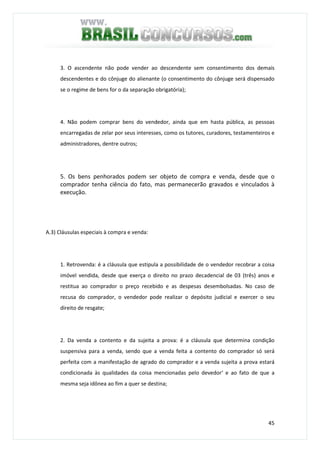 45
3. O ascendente não pode vender ao descendente sem consentimento dos demais
descendentes e do cônjuge do alienante (o consentimento do cônjuge será dispensado
se o regime de bens for o da separação obrigatória);
4. Não podem comprar bens do vendedor, ainda que em hasta pública, as pessoas
encarregadas de zelar por seus interesses, como os tutores, curadores, testamenteiros e
administradores, dentre outros;
5. Os bens penhorados podem ser objeto de compra e venda, desde que o
comprador tenha ciência do fato, mas permanecerão gravados e vinculados à
execução.
A.3) Cláusulas especiais à compra e venda:
1. Retrovenda: é a cláusula que estipula a possibilidade de o vendedor recobrar a coisa
imóvel vendida, desde que exerça o direito no prazo decadencial de 03 (três) anos e
restitua ao comprador o preço recebido e as despesas desembolsadas. No caso de
recusa do comprador, o vendedor pode realizar o depósito judicial e exercer o seu
direito de resgate;
2. Da venda a contento e da sujeita a prova: é a cláusula que determina condição
suspensiva para a venda, sendo que a venda feita a contento do comprador só será
perfeita com a manifestação de agrado do comprador e a venda sujeita a prova estará
condicionada às qualidades da coisa mencionadas pelo devedor‘ e ao fato de que a
mesma seja idônea ao fim a quer se destina;
 