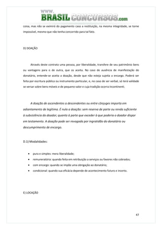 47
coisa, mas não se eximirá do pagamento caso a restituição, na mesma integridade, se torne
impossível, mesmo que não tenha concorrido para tal fato.
D) DOAÇÃO
Através deste contrato uma pessoa, por liberalidade, transfere de seu patrimônio bens
ou vantagens para o de outra, que os aceita. No caso de ausência de manifestação do
donatário, entende-se aceita a doação, desde que não esteja sujeita a encargo. Poderá ser
feita por escritura pública ou instrumento particular, e, no caso de ser verbal, só terá validade
se versar sobre bens móveis e de pequeno valor e cuja tradição ocorra incontinenti.
A doação de ascendentes a descendentes ou entre cônjuges importa em
adiantamento de legítima. É nula a doação: sem reserva de parte ou renda suficiente
à subsistência do doador; quanto à parte que exceder à que poderia o doador dispor
em testamento. A doação pode ser revogada por ingratidão do donatário ou
descumprimento de encargo.
D.1) Modalidades:
• pura e simples: mera liberalidade;
• remuneratória: quando feita em retribuição a serviços ou favores não cobrados;
• com encargo: quando se impõe uma obrigação ao donatário;
• condicional: quando sua eficácia depende de acontecimento futuro e incerto.
E) LOCAÇÃO
 