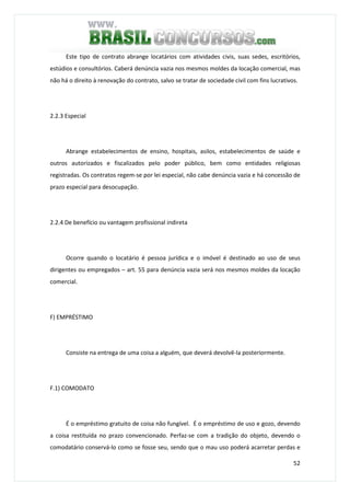 52
Este tipo de contrato abrange locatários com atividades civis, suas sedes, escritórios,
estúdios e consultórios. Caberá denúncia vazia nos mesmos moldes da locação comercial, mas
não há o direito à renovação do contrato, salvo se tratar de sociedade civil com fins lucrativos.
2.2.3 Especial
Abrange estabelecimentos de ensino, hospitais, asilos, estabelecimentos de saúde e
outros autorizados e fiscalizados pelo poder público, bem como entidades religiosas
registradas. Os contratos regem-se por lei especial, não cabe denúncia vazia e há concessão de
prazo especial para desocupação.
2.2.4 De benefício ou vantagem profissional indireta
Ocorre quando o locatário é pessoa jurídica e o imóvel é destinado ao uso de seus
dirigentes ou empregados – art. 55 para denúncia vazia será nos mesmos moldes da locação
comercial.
F) EMPRÉSTIMO
Consiste na entrega de uma coisa a alguém, que deverá devolvê-la posteriormente.
F.1) COMODATO
É o empréstimo gratuito de coisa não fungível. É o empréstimo de uso e gozo, devendo
a coisa restituída no prazo convencionado. Perfaz-se com a tradição do objeto, devendo o
comodatário conservá-lo como se fosse seu, sendo que o mau uso poderá acarretar perdas e
 