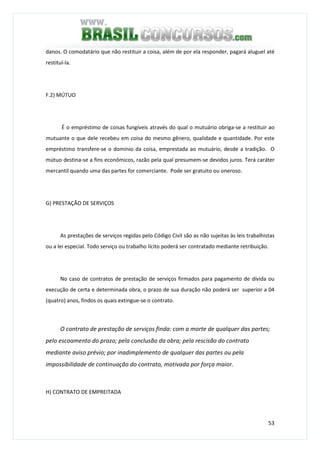 53
danos. O comodatário que não restituir a coisa, além de por ela responder, pagará aluguel até
restituí-la.
F.2) MÚTUO
É o empréstimo de coisas fungíveis através do qual o mutuário obriga-se a restituir ao
mutuante o que dele recebeu em coisa do mesmo gênero, qualidade e quantidade. Por este
empréstimo transfere-se o domínio da coisa, emprestada ao mutuário, desde a tradição. O
mútuo destina-se a fins econômicos, razão pela qual presumem-se devidos juros. Terá caráter
mercantil quando uma das partes for comerciante. Pode ser gratuito ou oneroso.
G) PRESTAÇÃO DE SERVIÇOS
As prestações de serviços regidas pelo Código Civil são as não sujeitas às leis trabalhistas
ou a lei especial. Todo serviço ou trabalho lícito poderá ser contratado mediante retribuição.
No caso de contratos de prestação de serviços firmados para pagamento de dívida ou
execução de certa e determinada obra, o prazo de sua duração não poderá ser superior a 04
(quatro) anos, findos os quais extingue-se o contrato.
O contrato de prestação de serviços finda: com a morte de qualquer das partes;
pelo escoamento do prazo; pela conclusão da obra; pela rescisão do contrato
mediante aviso prévio; por inadimplemento de qualquer das partes ou pela
impossibilidade de continuação do contrato, motivada por força maior.
H) CONTRATO DE EMPREITADA
 