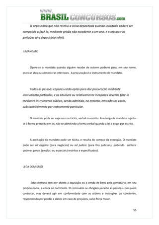 55
O depositário que não restitui a coisa depositada quando solicitado poderá ser
compelido a fazê-lo, mediante prisão não excedente a um ano, e a ressarcir os
prejuízos (é o depositário infiel).
J) MANDATO
Opera-se o mandato quando alguém recebe de outrem poderes para, em seu nome,
praticar atos ou administrar interesses. A procuração é o instrumento de mandato.
Todas as pessoas capazes estão aptas para dar procuração mediante
instrumento particular, e os absoluta ou relativamente incapazes deverão fazê-lo
mediante instrumento público, sendo admitido, no entanto, em todos os casos,
substabelecimento por instrumento particular.
O mandato pode ser expresso ou tácito, verbal ou escrito. A outorga de mandato sujeita-
se à forma prescrita em lei, não se admitindo a forma verbal quando a lei o exigir por escrito.
A aceitação do mandato pode ser tácita, e resulta do começo da execução. O mandato
pode ser ad negotia (para negócios) ou ad judicia (para fins judiciais), podendo conferir
poderes gerais (amplos) ou especiais (restritos e especificados).
L) DA COMISSÃO
Este contrato tem por objeto a aquisição ou a venda de bens pelo comissário, em seu
próprio nome, à conta do comitente. O comissário se obrigará perante as pessoas com quem
contratar, mas deverá agir em conformidade com as ordens e instruções do comitente,
respondendo por perdas e danos em caso de prejuízos, salvo força maior.
 