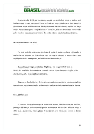 56
A remuneração devida ao comissário, quando não entabulada entre as partes, será
fixada segundo os usos correntes do lugar, podendo ser proporcional aos serviços prestados
(no caso de morte do comissário ou de impossibilidade de conclusão do negócio por força
maior). No caso de dispensa sem justa causa do comissário, terá este direito a ser remunerado
pelos trabalhos prestados e ressarcimento das perdas e danos resultantes de sua dispensa.
M) DA AGÊNCIA E DISTRIBUIÇÃO
Por este contrato uma pessoa se obriga, à conta de outra, mediante retribuição, a
realizar certos negócios em determinada zona de atuação. Quando o agente tiver à sua
disposição a coisa a ser negociada, estaremos diante da distribuição.
O agente deverá agir com toda a diligência e em conformidade com as
instruções recebidas do proponente, arcando com os custos inerentes à agência ou
distribuição, salvo estipulação em contrário.
O agente ou distribuidor terá direito à remuneração correspondente a todos os negócios
realizados em sua zona de atuação, ainda que sem sua interferência, salvo estipulação diversa.
N) DA CORRETAGEM
O contrato de corretagem ocorre entre duas pessoas não vinculadas por mandato,
prestação de serviços ou qualquer relação de dependência, no qual uma delas se obriga a
obter para a outra um ou mais negócios, de acordo com seus interesses e sempre na defesa
destes.
 