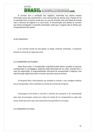 57
O corretor fará a mediação dos negócios, mantendo seu cliente sempre
informado acerca dos andamentos e será remunerado de acordo com o fixado em lei
ou ajustado entre as partes sendo que, no caso de omissão, esta será fixada de acordo
com a natureza do negócio e os usos locais. A remuneração será devida ao corretor
que tenha conseguido o resultado contratado, ainda que o negócio não se efetive por
arrependimento das partes.
O) DO TRANSPORTE
É um contrato através do qual alguém se obriga, mediante retribuição, a transportar
pessoas ou coisas de um lugar para outro.
O.1) TRANSPORTE DE PESSOAS
Salvo força maior, o transportador responderá pelos danos causados às pessoas
transportadas e sua bagagem, podendo exigir declaração de seu valor, visando fixar o
valor da indenização. A responsabilidade contratual do transportador é objetiva, mas
este terá ação regressiva contra o terceiro que deu causa ao sinistro.
O transporte feito a título gratuito, por amizade ou cortesia, e sem vantagens indiretas
para o transportador, não se subordina às normas do contrato de transporte.
O passageiro terá direito a rescindir o contrato de transporte e ser reembolsado
pelo valor da passagem, desde que o faça em tempo de ser renegociada ou, após este
prazo, desde que prove que outra pessoa foi transportada em seu lugar.
O.2) TRANSPORTE DE COISAS
 
