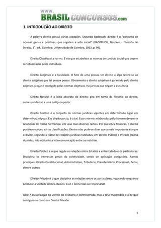 5
1. INTRODUÇÃO AO DIREITO
A palavra direito possui várias acepções. Segundo Radbruch, direito é o “conjunto de
normas gerias e positivas, que regulam a vida social” (RADBRUCH, Gustavo - Filosofia do
Direito. 3A
. ed., Coimbra: Universidade de Coimbra, 1953, p. 99).
Direito Objetivo é a norma. É ele que estabelece as normas de conduta social que devem
ser observadas pelos indivíduos.
Direito Subjetivo é a faculdade. O fato de uma pessoa ter direito a algo refere-se ao
direito subjetivo que tal pessoa possui. Obviamente o direito subjetivo é garantido pelo direito
objetivo, já que é protegido pelas normas objetivas. Há juristas que negam a existência
Direito Natural é a idéia abstrata do direito; gira em torno da filosofia do direito,
correspondendo a uma justiça superior.
Direito Positivo é o conjunto de normas jurídicas vigentes em determinado lugar em
determinada época. É o direito posto; é a Lei. Essas normas elaboradas pelo homem devem se
relacionar de forma harmônica, em seus mais diversos ramos. Por questões didáticas, o direito
positivo recebeu várias classificações. Dentre elas pode-se dizer que a mais importante é a que
o divide, segundo a classe de relações jurídicas tuteladas, em Direito Público e Privado (teoria
dualista), não obstante a intercomunicação entre as matérias.
Direito Público é o que regula as relações entre Estados e entre Estado e os particulares.
Disciplina os interesses gerais da coletividade, sendo de aplicação obrigatória. Ramos
principais: Direito Constitucional, Administrativo, Tributário, Previdenciário, Processual, Penal,
dentre outros.
Direito Privado é o que disciplina as relações entre os particulares, vigorando enquanto
perdurar a vontade destes. Ramos: Civil e Comercial ou Empresarial.
OBS: A classificação do Direito do Trabalho é controvertida, mas a tese majoritária é a de que
configura-se como um Direito Privado.
 