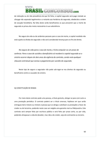 60
de indicação ou de não prevalência da que foi feita, o capital segurado será pago metade ao
cônjuge não separado legalmente e o restante aos herdeiros do segurado, obedecida a ordem
de vocação hereditária. Na falta deste serão beneficiários os que provarem que a morte do
segurado os privou dos meios necessários à sua subsistência.
No seguro de vida ou de acidentes pessoais para o caso de morte, o capital recebido não
está sujeito às dívidas do segurado e não será considerado herança para os fins de direito.
No seguro de vida para o caso de morte, é lícito estipular-se um prazo de
carência. Para o caso de suicídio o beneficiário só receberá o capital segurado se o
sinistro ocorrer depois de dois anos da vigência do contrato, sendo nula qualquer
cláusula contratual que exclua o pagamento por suicídio do segurado.
Neste tipo de seguro o segurador não pode sub-rogar-se nos direitos do segurado ou
beneficiário contra o causador do sinistro.
Q) CONSTITUIÇÃO DE RENDA
Por meio deste contrato pode uma pessoa, a título gratuito, obrigar-se para com outra a
uma prestação periódica. O contrato poderá ser a título oneroso, hipótese em que serão
entregues bens móveis ou imóveis à pessoa que se obriga a satisfazer as prestações a favor do
credor ou de terceiros, podendo neste caso ser exigida uma garantia real ou fideijussória. Este
contrato será sempre feito por escritura pública e será feito por prazo certo, ou por vida,
podendo ultrapassar a vida do devedor, mas não a do credor, seja ele contraente ou terceiro.
 