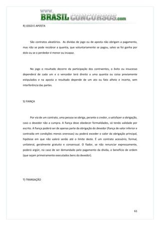 61
R) JOGO E APOSTA
São contratos aleatórios. As dívidas de jogo ou de aposta não obrigam a pagamento,
mas não se pode recobrar a quantia, que voluntariamente se pagou, salvo se foi ganha por
dolo ou se o perdedor é menor ou incapaz.
No jogo o resultado decorre da participação dos contraentes, o êxito ou insucesso
dependerá de cada um e o vencedor terá direito a uma quantia ou coisa previamente
estipulados e na aposta o resultado depende de um ato ou fato alheio e incerto, sem
interferência das partes.
S) FIANÇA
Por via de um contrato, uma pessoa se obriga, perante o credor, a satisfazer a obrigação,
caso o devedor não a cumpra. A fiança deve obedecer formalidades, só tendo validade por
escrito. A fiança poderá ser de apenas parte da obrigação do devedor (fiança de valor inferior e
contraída em condições menos onerosas) ou poderá exceder o valor da obrigação principal,
hipótese em que não valerá senão até o limite deste. É um contrato acessório, formal,
unilateral, geralmente gratuito e consensual. O fiador, se não renunciar expressamente,
poderá argüir, no caso de ser demandado pelo pagamento da dívida, o benefício de ordem
(que sejam primeiramente executados bens do devedor).
T) TRANSAÇÃO
 