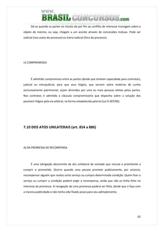 62
Dá-se quando as partes no intuito de por fim ao conflito de interesse transigem sobre o
objeto do mesmo, ou seja, chegam a um acordo através de concessões mútuas. Pode ser
Judicial (nos autos do processo) ou Extra-Judicial (fora do processo).
U) COMPROMISSO
É admitido compromisso entre as partes (desde que tenham capacidade para contratar),
judicial ou extrajudicial, para que seus litígios, que versem sobre matérias de cunho
exclusivamente patrimonial, sejam dirimidos por uma ou mais pessoas eleitas pelas partes.
Nos contratos é admitida a cláusula compromissória que disponha sobre a solução dos
possíveis litígios pela via arbitral, na forma estabelecida pela lei (Lei 9.307/96).
7.10 DOS ATOS UNILATERAIS (art. 854 a 886)
A) DA PROMESSA DE RECOMPENSA
É uma obrigação decorrente de ato unilateral de vontade que vincula o promitente a
cumprir o prometido. Ocorre quando uma pessoa promete publicamente, por anúncio,
recompensar alguém que realize certo serviço ou cumpra determinada condição. Quem fizer o
serviço ou cumprir a condição poderá exigir a recompensa, ainda que não os tinha feito no
interesse da promessa. A revogação de uma promessa poderá ser feita, desde que o faça com
a mesma publicidade e não tenha sido fixado prazo para seu adimplemento.
 