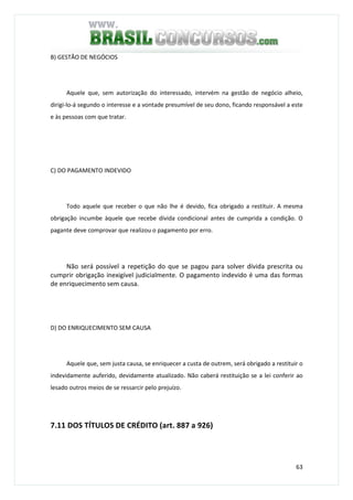 63
B) GESTÃO DE NEGÓCIOS
Aquele que, sem autorização do interessado, intervém na gestão de negócio alheio,
dirigi-lo-á segundo o interesse e a vontade presumível de seu dono, ficando responsável a este
e às pessoas com que tratar.
C) DO PAGAMENTO INDEVIDO
Todo aquele que receber o que não lhe é devido, fica obrigado a restituir. A mesma
obrigação incumbe àquele que recebe dívida condicional antes de cumprida a condição. O
pagante deve comprovar que realizou o pagamento por erro.
Não será possível a repetição do que se pagou para solver dívida prescrita ou
cumprir obrigação inexigível judicialmente. O pagamento indevido é uma das formas
de enriquecimento sem causa.
D) DO ENRIQUECIMENTO SEM CAUSA
Aquele que, sem justa causa, se enriquecer a custa de outrem, será obrigado a restituir o
indevidamente auferido, devidamente atualizado. Não caberá restituição se a lei conferir ao
lesado outros meios de se ressarcir pelo prejuízo.
7.11 DOS TÍTULOS DE CRÉDITO (art. 887 a 926)
 