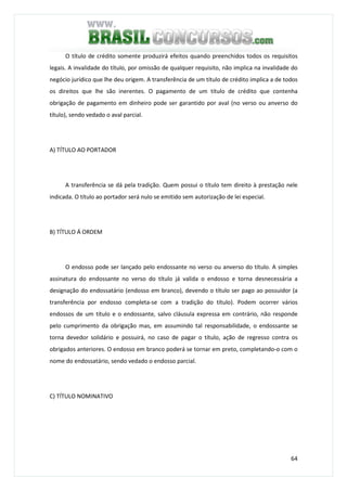64
O título de crédito somente produzirá efeitos quando preenchidos todos os requisitos
legais. A invalidade do título, por omissão de qualquer requisito, não implica na invalidade do
negócio jurídico que lhe deu origem. A transferência de um título de crédito implica a de todos
os direitos que lhe são inerentes. O pagamento de um título de crédito que contenha
obrigação de pagamento em dinheiro pode ser garantido por aval (no verso ou anverso do
título), sendo vedado o aval parcial.
A) TÍTULO AO PORTADOR
A transferência se dá pela tradição. Quem possui o título tem direito à prestação nele
indicada. O título ao portador será nulo se emitido sem autorização de lei especial.
B) TÍTULO Á ORDEM
O endosso pode ser lançado pelo endossante no verso ou anverso do título. A simples
assinatura do endossante no verso do título já valida o endosso e torna desnecessária a
designação do endossatário (endosso em branco), devendo o título ser pago ao possuidor (a
transferência por endosso completa-se com a tradição do título). Podem ocorrer vários
endossos de um título e o endossante, salvo cláusula expressa em contrário, não responde
pelo cumprimento da obrigação mas, em assumindo tal responsabilidade, o endossante se
torna devedor solidário e possuirá, no caso de pagar o título, ação de regresso contra os
obrigados anteriores. O endosso em branco poderá se tornar em preto, completando-o com o
nome do endossatário, sendo vedado o endosso parcial.
C) TÍTULO NOMINATIVO
 
