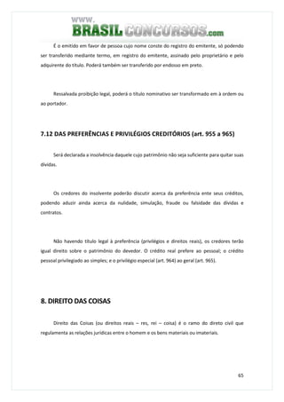 65
É o emitido em favor de pessoa cujo nome conste do registro do emitente, só podendo
ser transferido mediante termo, em registro do emitente, assinado pelo proprietário e pelo
adquirente do título. Poderá também ser transferido por endosso em preto.
Ressalvada proibição legal, poderá o título nominativo ser transformado em à ordem ou
ao portador.
7.12 DAS PREFERÊNCIAS E PRIVILÉGIOS CREDITÓRIOS (art. 955 a 965)
Será declarada a insolvência daquele cujo patrimônio não seja suficiente para quitar suas
dívidas.
Os credores do insolvente poderão discutir acerca da preferência ente seus créditos,
podendo aduzir ainda acerca da nulidade, simulação, fraude ou falsidade das dívidas e
contratos.
Não havendo título legal à preferência (privilégios e direitos reais), os credores terão
igual direito sobre o patrimônio do devedor. O crédito real prefere ao pessoal; o crédito
pessoal privilegiado ao simples; e o privilégio especial (art. 964) ao geral (art. 965).
8. DIREITO DAS COISAS
Direito das Coisas (ou direitos reais – res, rei – coisa) é o ramo do direto civil que
regulamenta as relações jurídicas entre o homem e os bens materiais ou imateriais.
 